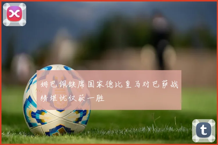 姆巴佩缺席国家德比皇马对巴萨战绩堪忧仅获一胜